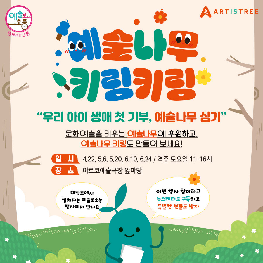 예술로 소풍 연계프로그램 ARTISTREE 예술나무 키링키링 - 우리 아이 생애 첫 기부, 예술나무 심기 문화예술을 키우는 예술나무에 후원하고, 예술나무 키링도 만들어 보세요! 일시: 4.22, 5.6, 5.20, 6.10, 6.24 / 격주 토요일 11-16시 장소: 아르코예술극장 앞마당 대학로에서 펼쳐지는 예술로소풍행사에서 만나요 이번 행사 참여하고 뉴스레터도 구독하고 특별한 선물도 받자