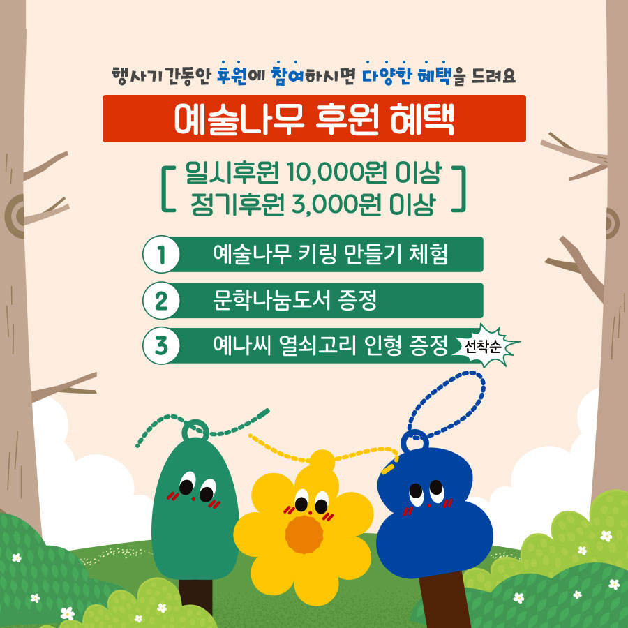 행시기간동안 후원에 참여하시면 다양한 혜택을 드려요. 예술나무 후원혜택: 일시후원 10,000원 이상 정기후원 3,000원 이상 1.예술나무 키링 만들기 체험 2. 문학나눔도서 증정 3. 예나씨 열쇠고리 인형 증정 (선착순)